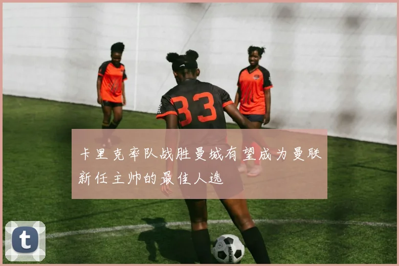 卡里克率队战胜曼城有望成为曼联新任主帅的最佳人选