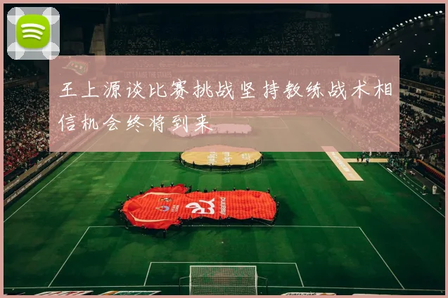 王上源谈比赛挑战坚持教练战术相信机会终将到来