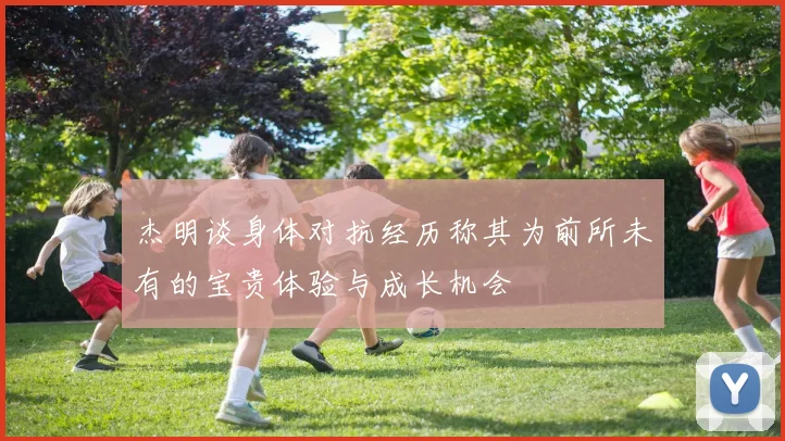 杰明谈身体对抗经历称其为前所未有的宝贵体验与成长机会