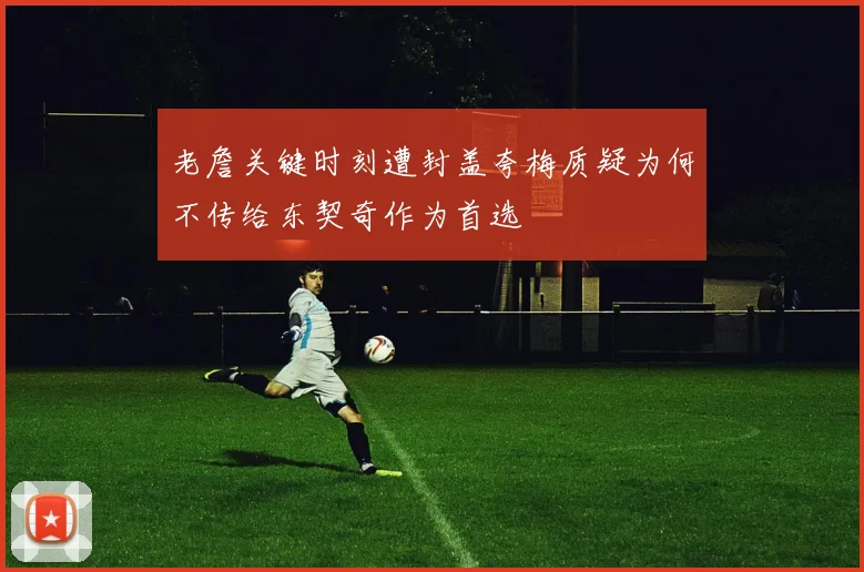 老詹关键时刻遭封盖夸梅质疑为何不传给东契奇作为首选