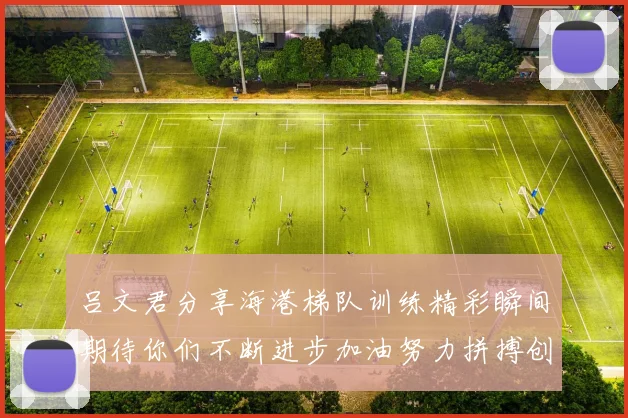 吕文君分享海港梯队训练精彩瞬间期待你们不断进步加油努力拼搏创造辉煌