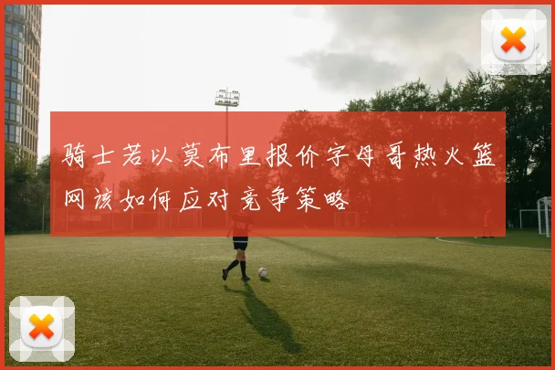 骑士若以莫布里报价字母哥热火篮网该如何应对竞争策略
