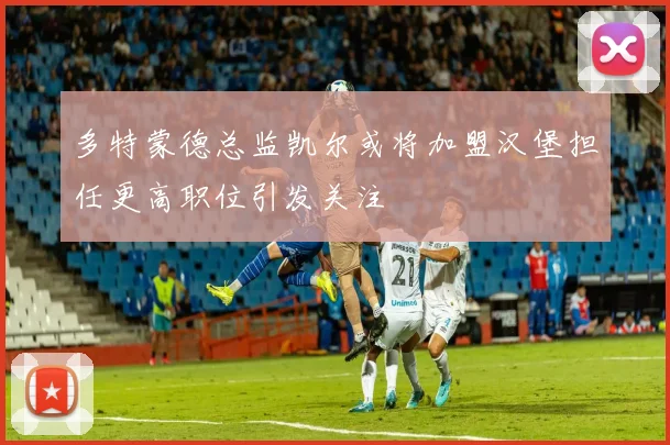 多特蒙德总监凯尔或将加盟汉堡担任更高职位引发关注