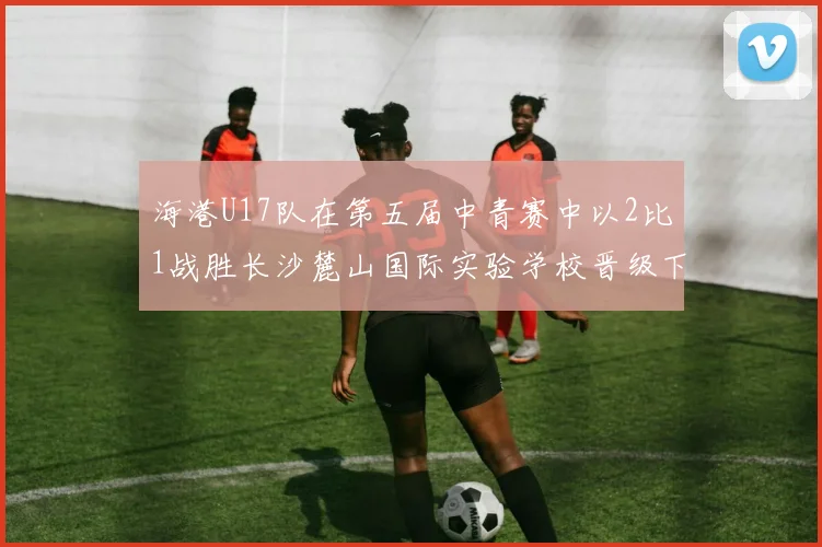 海港U17队在第五届中青赛中以2比1战胜长沙麓山国际实验学校晋级下一轮