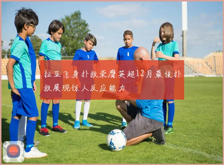 拉亚飞身扑救荣膺英超12月最佳扑救展现惊人反应能力
