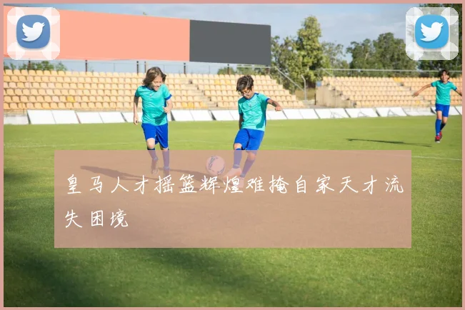 皇马人才摇篮辉煌难掩自家天才流失困境