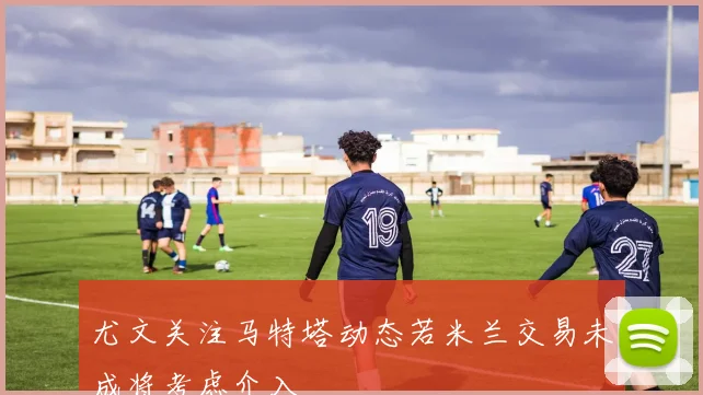 尤文关注马特塔动态若米兰交易未成将考虑介入