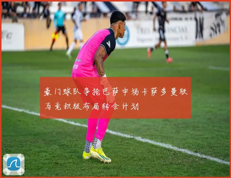 豪门球队争抢巴萨中场卡萨多曼联马竞积极布局转会计划
