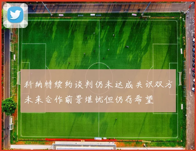 科纳特续约谈判仍未达成共识双方未来合作前景堪忧但仍存希望