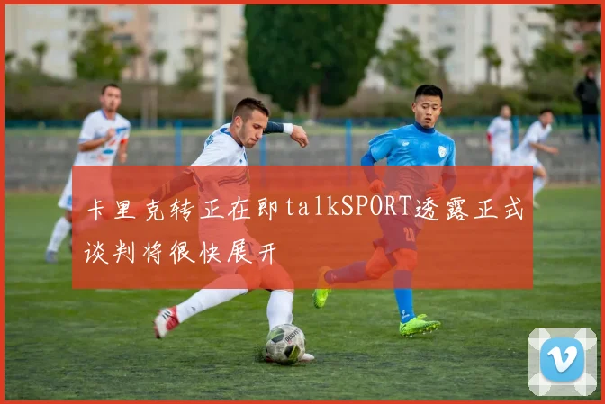 卡里克转正在即talkSPORT透露正式谈判将很快展开