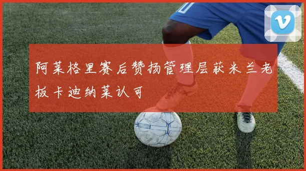阿莱格里赛后赞扬管理层获米兰老板卡迪纳莱认可
