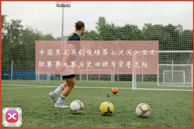 中国男足再创佳绩第七次闯入亚足联赛事决赛历史回顾与荣誉总结